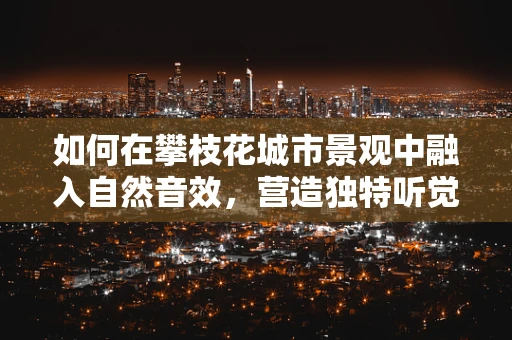 如何在攀枝花城市景观中融入自然音效，营造独特听觉体验？