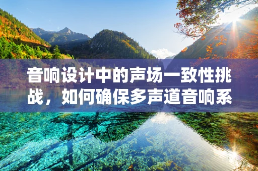 音响设计中的声场一致性挑战，如何确保多声道音响系统的完美融合？