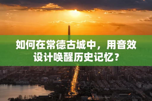 如何在常德古城中，用音效设计唤醒历史记忆？