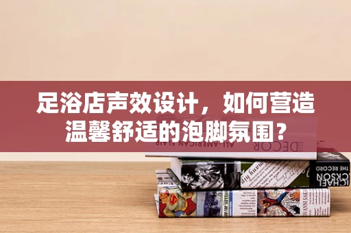 足浴店声效设计，如何营造温馨舒适的泡脚氛围？