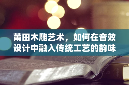 莆田木雕艺术，如何在音效设计中融入传统工艺的韵味？