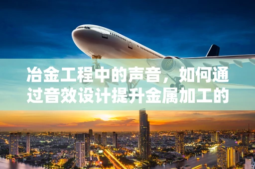 冶金工程中的声音，如何通过音效设计提升金属加工的效率与安全？
