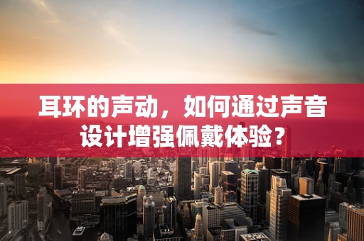 耳环的声动，如何通过声音设计增强佩戴体验？