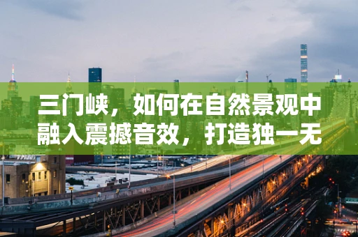 三门峡，如何在自然景观中融入震撼音效，打造独一无二的听觉盛宴？