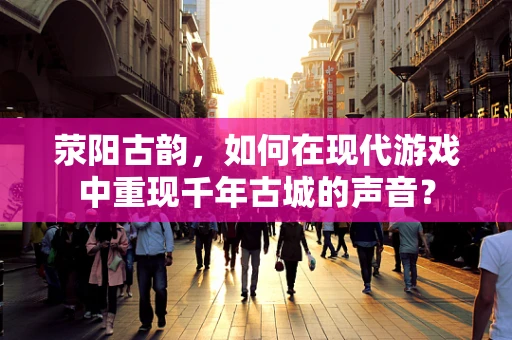 荥阳古韵，如何在现代游戏中重现千年古城的声音？