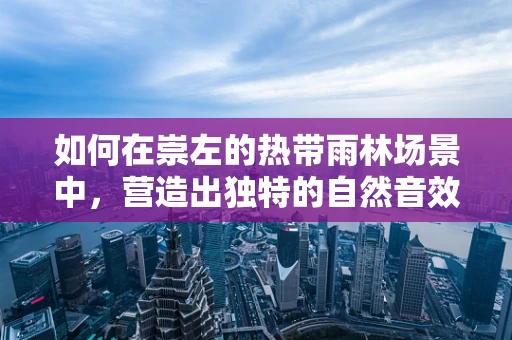 如何在崇左的热带雨林场景中，营造出独特的自然音效？