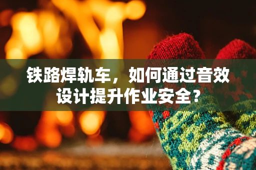 铁路焊轨车，如何通过音效设计提升作业安全？