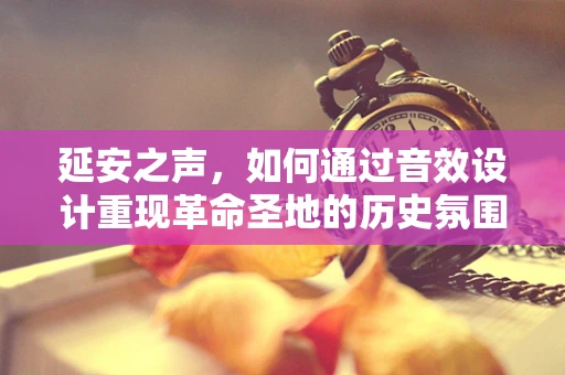 延安之声，如何通过音效设计重现革命圣地的历史氛围？