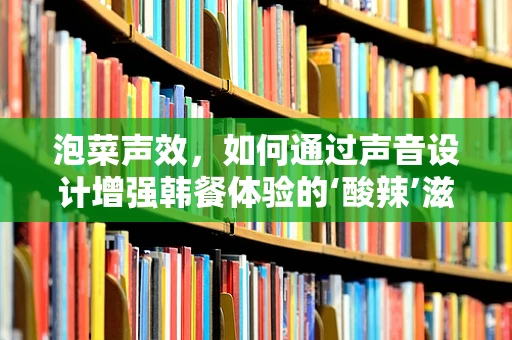 泡菜声效，如何通过声音设计增强韩餐体验的‘酸辣’滋味？