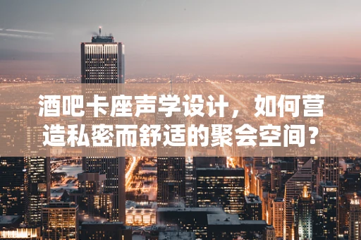 酒吧卡座声学设计，如何营造私密而舒适的聚会空间？