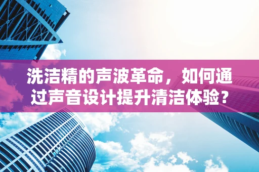 洗洁精的声波革命，如何通过声音设计提升清洁体验？