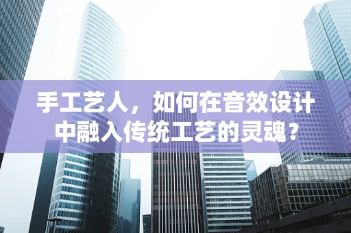 手工艺人，如何在音效设计中融入传统工艺的灵魂？