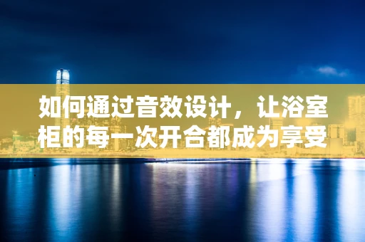 如何通过音效设计，让浴室柜的每一次开合都成为享受？