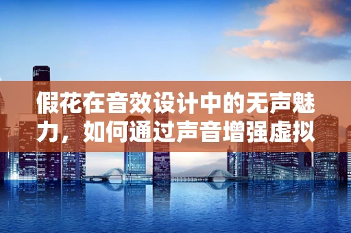 假花在音效设计中的无声魅力，如何通过声音增强虚拟真实感？