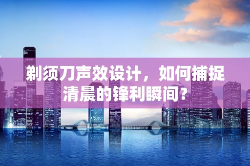 剃须刀声效设计，如何捕捉清晨的锋利瞬间？