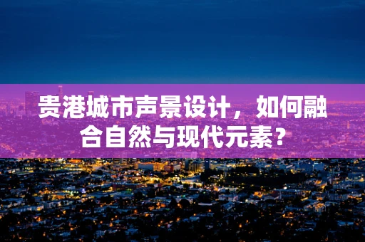 贵港城市声景设计，如何融合自然与现代元素？