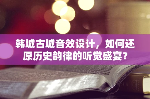 韩城古城音效设计，如何还原历史韵律的听觉盛宴？