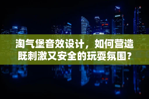淘气堡音效设计，如何营造既刺激又安全的玩耍氛围？