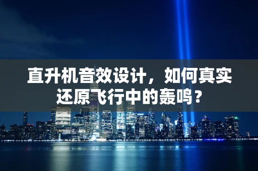 直升机音效设计，如何真实还原飞行中的轰鸣？