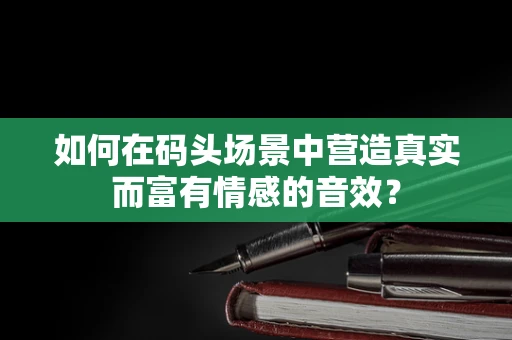 如何在码头场景中营造真实而富有情感的音效？