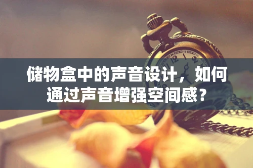 储物盒中的声音设计，如何通过声音增强空间感？