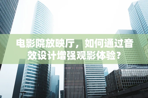 电影院放映厅，如何通过音效设计增强观影体验？