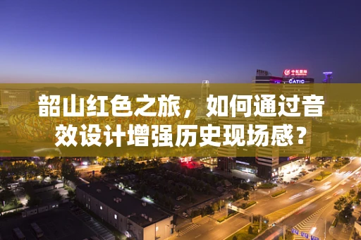 韶山红色之旅，如何通过音效设计增强历史现场感？