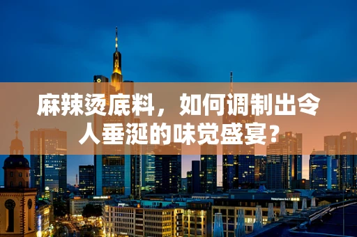 麻辣烫底料，如何调制出令人垂涎的味觉盛宴？