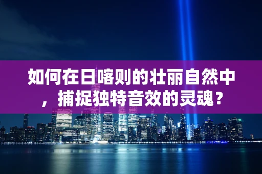 如何在日喀则的壮丽自然中，捕捉独特音效的灵魂？