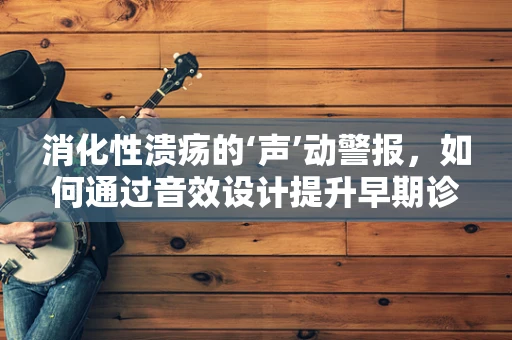消化性溃疡的‘声’动警报，如何通过音效设计提升早期诊断体验？