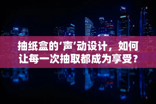抽纸盒的‘声’动设计，如何让每一次抽取都成为享受？