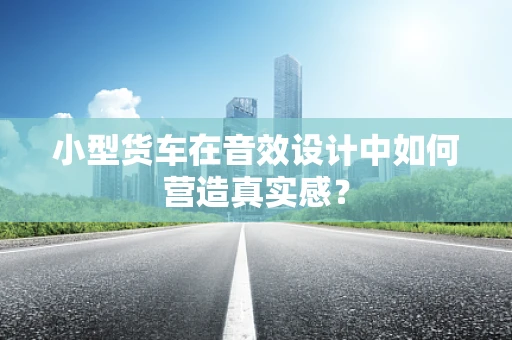 小型货车在音效设计中如何营造真实感？