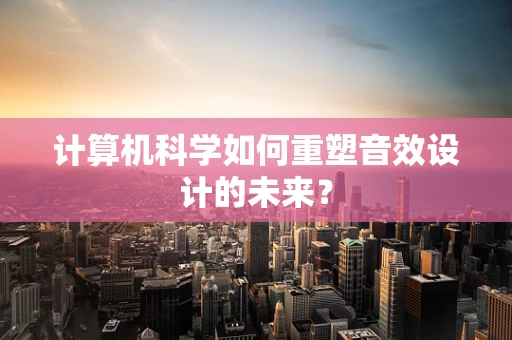 计算机科学如何重塑音效设计的未来？