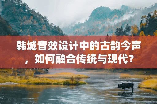 韩城音效设计中的古韵今声，如何融合传统与现代？