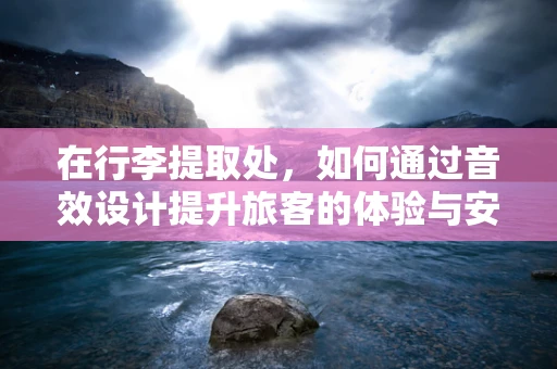 在行李提取处，如何通过音效设计提升旅客的体验与安全感？