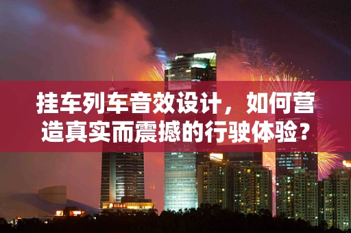 挂车列车音效设计，如何营造真实而震撼的行驶体验？