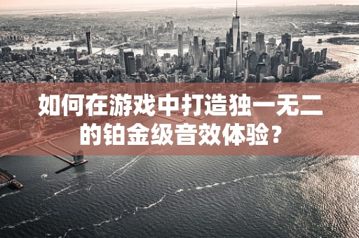 如何在游戏中打造独一无二的铂金级音效体验？