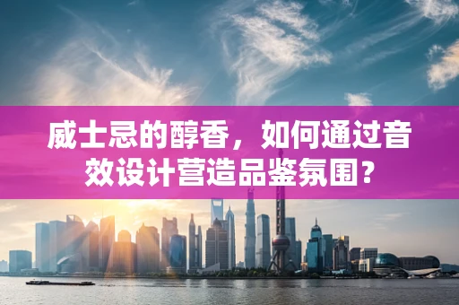 威士忌的醇香，如何通过音效设计营造品鉴氛围？