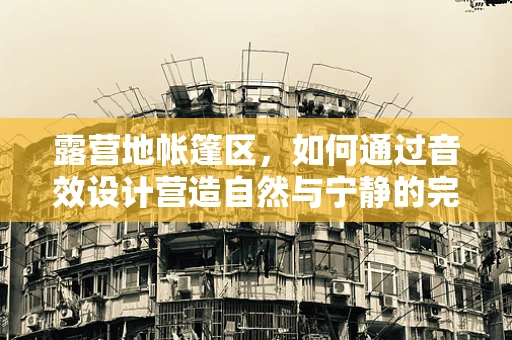 露营地帐篷区，如何通过音效设计营造自然与宁静的完美融合？