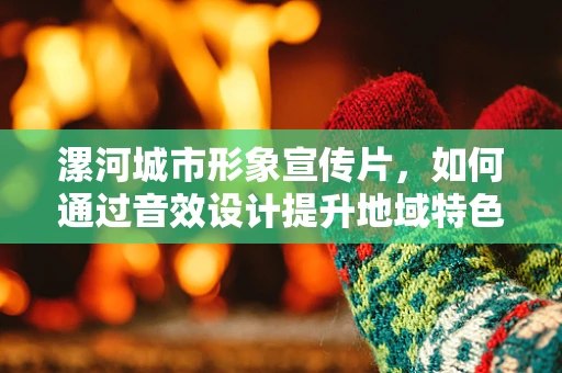 漯河城市形象宣传片，如何通过音效设计提升地域特色？