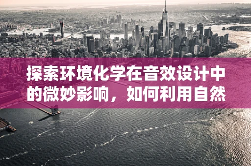 探索环境化学在音效设计中的微妙影响，如何利用自然元素增强沉浸感？