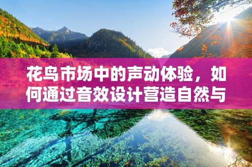 花鸟市场中的声动体验，如何通过音效设计营造自然与市井的和谐共鸣？