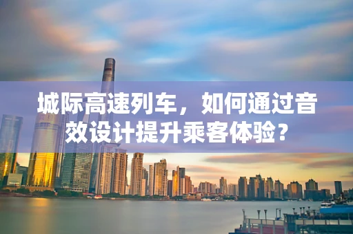 城际高速列车，如何通过音效设计提升乘客体验？