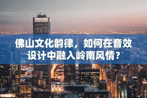 佛山文化韵律，如何在音效设计中融入岭南风情？