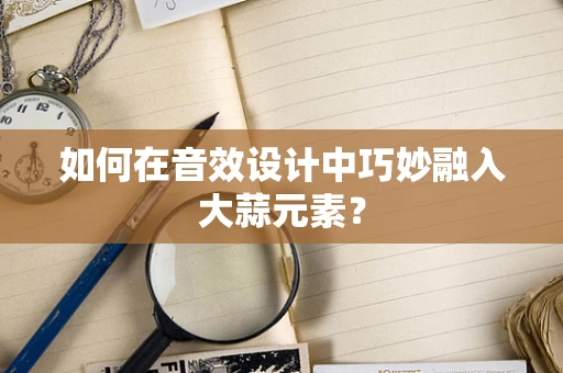 如何在音效设计中巧妙融入大蒜元素？