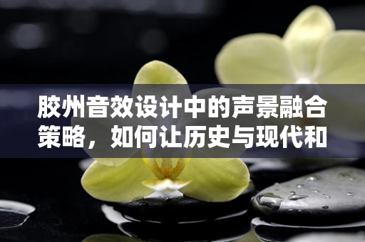 胶州音效设计中的声景融合策略，如何让历史与现代和谐共鸣？