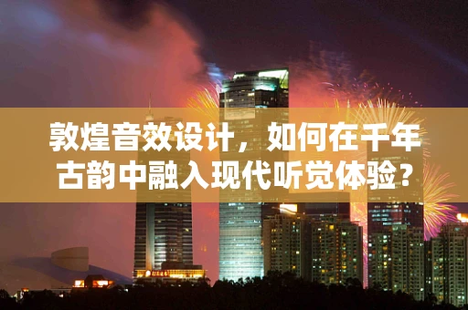 敦煌音效设计，如何在千年古韵中融入现代听觉体验？