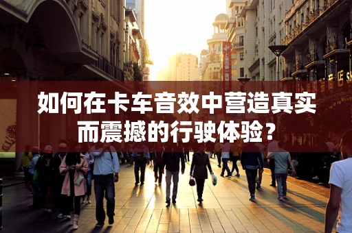 如何在卡车音效中营造真实而震撼的行驶体验？