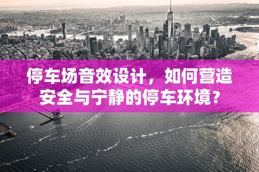 停车场音效设计，如何营造安全与宁静的停车环境？