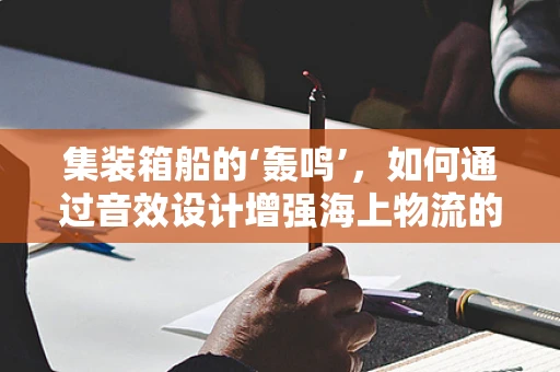 集装箱船的‘轰鸣’，如何通过音效设计增强海上物流的沉浸感？